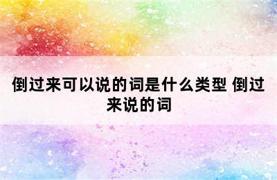 倒过来可以说的词是什么类型 倒过来说的词